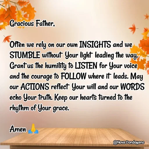 Quote by Nova Degulacion Dondoyano - Gracious Father, 

Often we rely on our own INSIGHTS and we STUMBLE without  Your light  leading the way. 
Grant us the humility to LISTEN for Your voice 
and the courage to FOLLOW where it  leads. May 
our ACTIONS reflect  Your will and our WORDS echo Your truth. Keep our hearts turned to the 
rhythm of Your grace. 

Amen 🙏 - Made using Quotes Creator App, Post Maker App