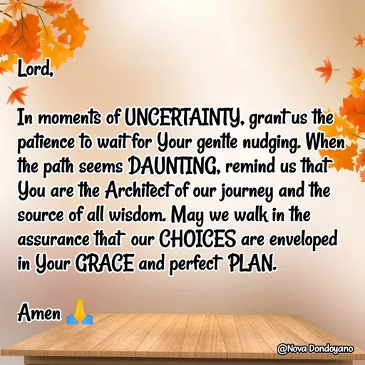 Quote by Nova Degulacion Dondoyano - Lord,

In moments of UNCERTAINTY, grant us the patience to wait for Your gentle nudging. When the path seems DAUNTING, remind us that 
You are the Architect of our journey and the source of all wisdom. May we walk in the assurance that  our CHOICES are enveloped 
in Your GRACE and perfect  PLAN. 

Amen 🙏 - Made using Quotes Creator App, Post Maker App