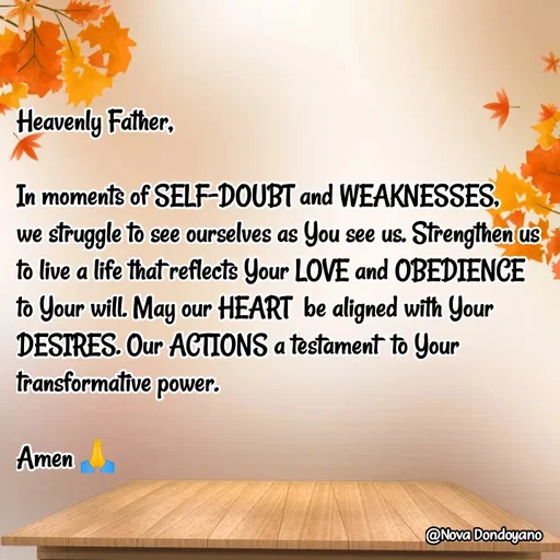 Quote by Nova Degulacion Dondoyano - Heavenly Father,

In moments of SELF-DOUBT and WEAKNESSES, 
we struggle to see ourselves as You see us. Strengthen us to live a life that reflects Your LOVE and OBEDIENCE to Your will. May our HEART  be aligned with Your DESIRES. Our ACTIONS a testament  to Your transformative power. 

Amen 🙏 - Made using Quotes Creator App, Post Maker App