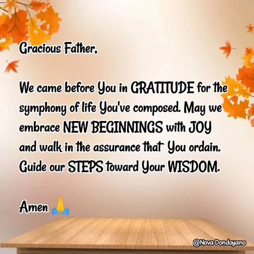 Quote by Nova Degulacion Dondoyano - Gracious Father, 

We came before You in GRATITUDE for the symphony of life You've composed. May we embrace NEW BEGINNINGS with JOY 
and walk in the assurance that  You ordain. 
Guide our STEPS toward Your WISDOM.

Amen 🙏 - Made using Quotes Creator App, Post Maker App