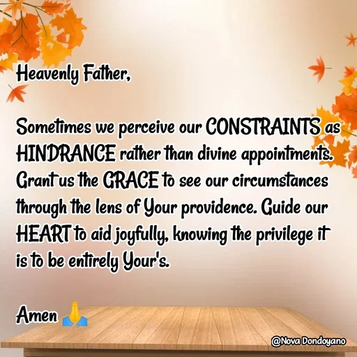 Quote by Nova Degulacion Dondoyano - Heavenly Father, 

Sometimes we perceive our CONSTRAINTS as HINDRANCE rather than divine appointments. Grant us the GRACE to see our circumstances through the lens of Your providence. Guide our HEART to aid joyfully, knowing the privilege it 
is to be entirely Your's. 

Amen 🙏 - Made using Quotes Creator App, Post Maker App
