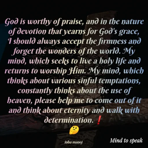 Quote by M.INBA😎☺️❤️ - God is worthy of praise, and in the nature of devotion that yearns for God's grace, I should always accept the firmness and forget the wonders of the world. My mind, which seeks to live a holy life and returns to worship Him. My mind, which thinks about various sinful temptations, constantly thinks about the use of heaven, please help me to come out of it and think about eternity and walk with determination.❗
🤔

inba manoj  - Made using Quotes Creator App, Post Maker App