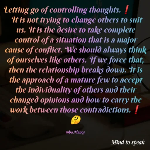 Quote by M.INBA😎☺️❤️ - Letting go of controlling thoughts.❗         
 It is not trying to change others to suit us. It is the desire to take complete control of a situation that is a major cause of conflict. We should always think of ourselves like others. If we force that, then the relationship breaks down. It is the approach of a mature few to accept the individuality of others and their changed opinions and how to carry the work between those contradictions.❗
🤔

inba Manoj  - Made using Quotes Creator App, Post Maker App