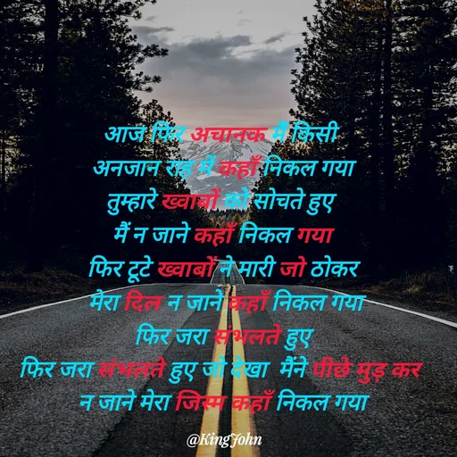 Quote by King John - आज फिर अचानक मैं किसी 
अनजान राह में कहाँ निकल गया
तुम्हारे ख्वाबों को सोचते हुए 
मैं न जाने कहाँ निकल गया
फिर टूटे ख्वाबों ने मारी जो ठोकर
 मेरा दिल न जाने कहाँ निकल गया
फिर जरा संभलते हुए
फिर जरा संभलते हुए जो देखा  मैंने पीछे मुड़ कर 
न जाने मेरा जिस्म कहाँ निकल गया - Made using Quotes Creator App, Post Maker App