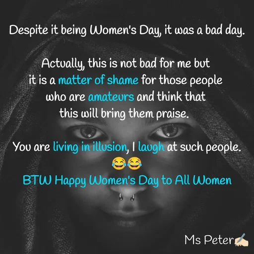 Quote by Sanjana Peter - Despite it being Women's Day, it was a bad day.

Actually, this is not bad for me but 
it is a matter of shame for those people 
who are amateurs and think that 
this will bring them praise.  

You are living in illusion, I laugh at such people. 😂😂
BTW Happy Women's Day to All Women - Made using Quotes Creator App, Post Maker App
