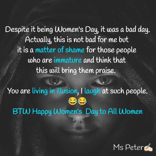 Quote by Sanjana Peter - Despite it being Women's Day, it was a bad day.
Actually, this is not bad for me but 
it is a matter of shame for those people 
who are immature and think that 
this will bring them praise.  

You are living in illusion, I laugh at such people.
😂😂
BTW Happy Women's  Day to All Women - Made using Quotes Creator App, Post Maker App