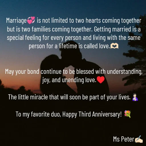 Quote by Sanjana Peter - Marriage💞 is not limited to two hearts coming together but is two families coming together. Getting married is a special feeling for every person and living with the same person for a lifetime is called love.🫶🏻


May your bond continue to be blessed with understanding, joy, and unending love.♥️

The little miracle that will soon be part of your lives.🤱🏻

To my favorite duo, Happy Third Anniversary! 💐 - Made using Quotes Creator App, Post Maker App