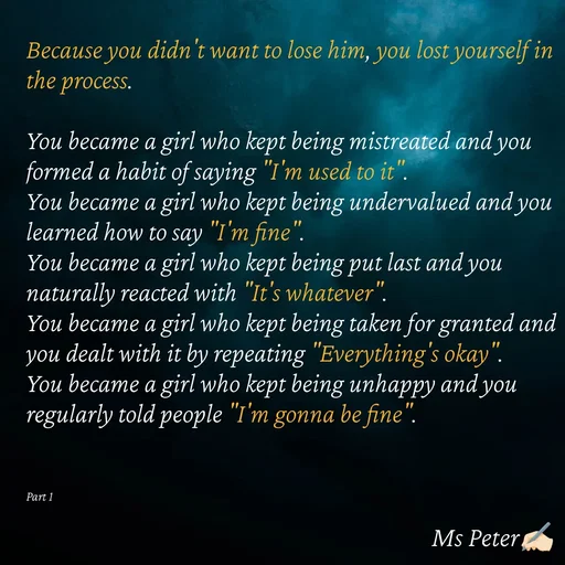 Quote by Sanjana Peter - Because you didn't want to lose him, you lost yourself in the process.

You became a girl who kept being mistreated and you formed a habit of saying "I'm used to it".
You became a girl who kept being undervalued and you learned how to say "I'm fine".
You became a girl who kept being put last and you naturally reacted with "It's whatever".
You became a girl who kept being taken for granted and you dealt with it by repeating "Everything's okay".
You became a girl who kept being unhappy and you regularly told people "I'm gonna be fine".



Part 1 - Made using Quotes Creator App, Post Maker App