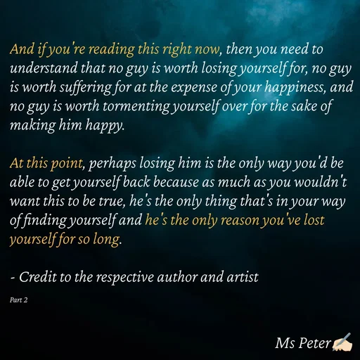 Quote by Sanjana Peter - And if you're reading this right now, then you need to understand that no guy is worth losing yourself for, no guy is worth suffering for at the expense of your happiness, and no guy is worth tormenting yourself over for the sake of making him happy.

At this point, perhaps losing him is the only way you'd be able to get yourself back because as much as you wouldn't want this to be true, he's the only thing that's in your way of finding yourself and he's the only reason you've lost yourself for so long.

- Credit to the respective author and artist

Part 2 - Made using Quotes Creator App, Post Maker App