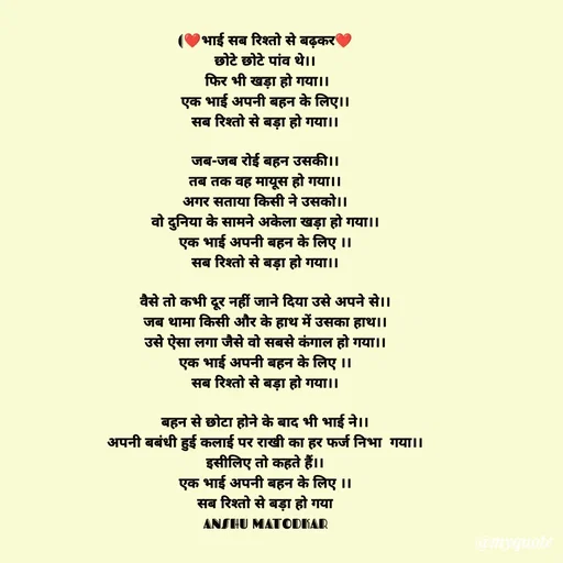 Quote by Anshu Matodkar - (❤भाई सब रिश्तो से बढ़कर❤
छोटे छोटे पांव थे।।
 फिर भी खड़ा हो गया।।
एक भाई अपनी बहन के लिए।।
सब रिश्तो से बड़ा हो गया।।

जब-जब रोई बहन उसकी।।
तब तक वह मायूस हो गया।।
अगर सताया किसी ने उसको।।
वो दुनिया के सामने अकेला खड़ा हो गया।।
एक भाई अपनी बहन के लिए ।।
सब रिश्तो से बड़ा हो गया।।

वैसे तो कभी दूर नहीं जाने दिया उसे अपने से।।
जब थामा किसी और के हाथ में उसका हाथ।।
उसे ऐसा लगा जैसे वो सबसे कंगाल हो गया।।
एक भाई अपनी बहन के लिए ।।
सब रिश्तो से बड़ा हो गया।।

बहन से छोटा होने के बाद भी भाई ने।।
अपनी बबंधी हुई कलाई पर राखी का हर फर्ज निभा  गया।।
इसीलिए तो कहते हैं।।
एक भाई अपनी बहन के लिए ।।
सब रिश्तो से बड़ा हो गया
ANSHU MATODKAR - Made using Quotes Creator App, Post Maker App