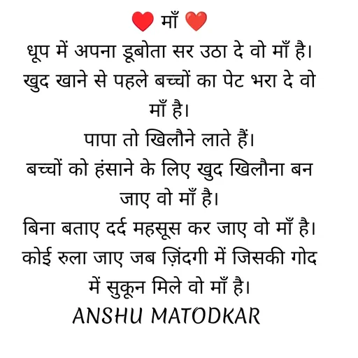 Quote by Anshu Matodkar - ♥ माँ ❤
धूप में अपना डूबोता सर उठा दे वो माँ है।
खुद खाने से पहले बच्चों का पेट भरा दे वो माँ है।
पापा तो खिलौने लाते हैं।
बच्चों को हंसाने के लिए खुद खिलौना बन जाए वो माँ है।
बिना बताए दर्द महसूस कर जाए वो माँ है।
कोई रुला जाए जब ज़िंदगी में जिसकी गोद में सुकून मिले वो माँ है।
ANSHU MATODKAR  - Made using Quotes Creator App, Post Maker App