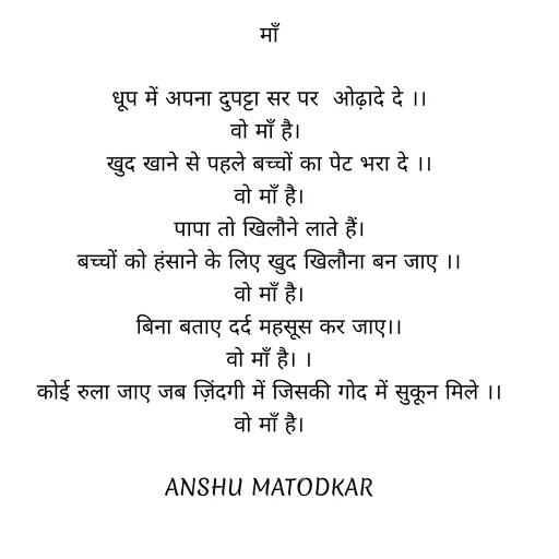 Quote by Anshu Matodkar - माँ

धूप में अपना दुपट्टा सर पर  ओढ़ादे दे ।।
वो माँ है। 
खुद खाने से पहले बच्चों का पेट भरा दे ।।
वो माँ है।
पापा तो खिलौने लाते हैं।
बच्चों को हंसाने के लिए खुद खिलौना बन जाए ।।
वो माँ है।
बिना बताए दर्द महसूस कर जाए।।
वो माँ है। ।
कोई रुला जाए जब ज़िंदगी में जिसकी गोद में सुकून मिले ।।
वो माँ है।

ANSHU MATODKAR - Made using Quotes Creator App, Post Maker App