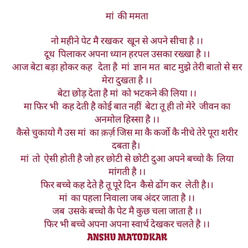 Quote by Anshu Matodkar - मां  की ममता
 
नो महीने पेट मै रखकर  खून से अपने सीचा है ।।
दूध  पिलाकर अपना ध्यान हरपल उसका रख्खा है ।।
आज बेटा बड़ा होकर कह   देता है  मां  ज्ञान मत  बाट मुझे तेरी बातो से सर मेरा दुखता है ।।
बेटा छोड़ देता है मां  को भटकने की लिया ।।
मा फिर भी  कह देती है कोई बात नहीं  बेटा तू ही तो मेरे  जीवन का अनमोल हिस्सा है ।।
कैसे चुकायो गै उस मां  का क़र्ज़ जिस मा कै कर्जो कै नीचे तेरे पूरा शरीर  दबता है। 
मां  तो  ऐसी होती है जो हर छोटी से छोटी दुआ अपने बच्चो कै  लिया मांगती है ।।
फिर बच्चे कह देते है तू पूरे दिन  कैसे ढोंग कर  लेती है।।
मां  का पहला निवाला जब अंदर जाता है ।।
जब  उसके बच्चो कै पेट मै कुछ चला जाता है ।।
फिर भी बच्चे अपना अपना स्वार्थ देखकर चलते है ।।
ANSHU MATODKAR

 - Made using Quotes Creator App, Post Maker App