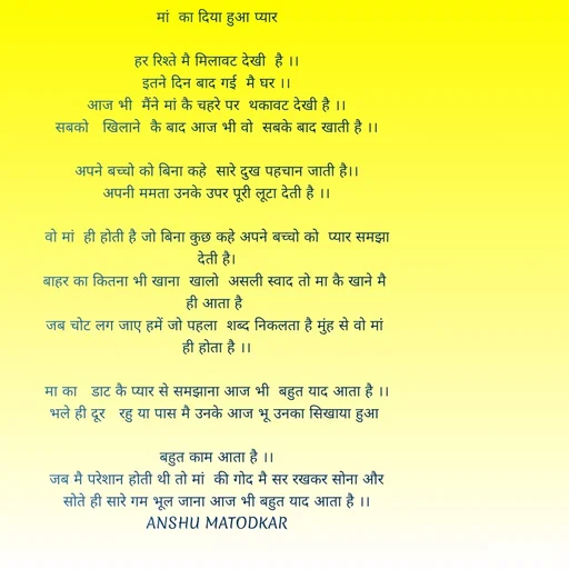 Quote by Anshu Matodkar -  मां  का दिया हुआ प्यार 

हर रिश्ते मै मिलावट देखी  है ।।
इतने दिन बाद गई  मै घर ।।
आज भी  मैंने मां कै चहरे पर  थकावट देखी है ।।
सबको   खिलाने  कै बाद आज भी वो  सबके बाद खाती है ।।

अपने बच्चो को बिना कहे  सारे दुख पहचान जाती है।।
अपनी ममता उनके उपर पूरी लूटा देती है ।।

वो मां  ही होती है जो बिना कुछ कहे अपने बच्चो को  प्यार समझा देती है।
बाहर का कितना भी खाना  खालो  असली स्वाद तो मा कै खाने मै 
ही आता है 
 जब चोट लग जाए हमें जो पहला  शब्द निकलता है मुंह से वो मां  
ही होता है ।।

मा का   डाट कै प्यार से समझाना आज भी  बहुत याद आता है ।।
भले ही दूर   रहु या पास मै उनके आज भू उनका सिखाया हुआ 

बहुत काम आता है ।।
जब मै परेशान होती थी तो मां  की गोद मै सर रखकर सोना और सोते ही सारे गम भूल जाना आज भी बहुत याद आता है ।।
ANSHU MATODKAR





 - Made using Quotes Creator App, Post Maker App