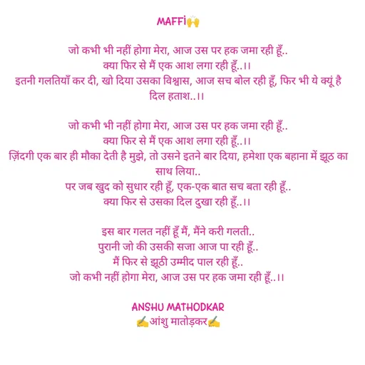 Quote by Anshu Matodkar - 
MAFFI🙌

जो कभी भी नहीं होगा मेरा, आज उस पर हक जमा रही हूँ..
क्या फिर से मैं एक आश लगा रही हूँ..।। 
इतनी गलतियाँ कर दी, खो दिया उसका विश्वास, आज सच बोल रही हूँ, फिर भी ये क्यूं है   दिल हताश..।। 

जो कभी भी नहीं होगा मेरा, आज उस पर हक जमा रही हूँ..
क्या फिर से मैं एक आश लगा रही हूँ..।। 
ज़िंदगी एक बार ही मौका देती है मुझे, तो उसने इतने बार दिया, हमेशा एक बहाना में झूठ का साथ लिया..
पर जब खुद को सुधार रही हूँ, एक-एक बात सच बता रही हूँ..
क्या फिर से उसका दिल दुखा रही हूँ..।। 

इस बार गलत नहीं हूँ मैं, मैंने करी गलती..
पुरानी जो की उसकी सजा आज पा रही हूँ..
मैं फिर से झूठी उम्मीद पाल रही हूँ..
जो कभी नहीं होगा मेरा, आज उस पर हक जमा रही हूँ..।। 

ANSHU MATHODKAR
✍️आंशु मातोड़कर✍️ - Made using Quotes Creator App, Post Maker App