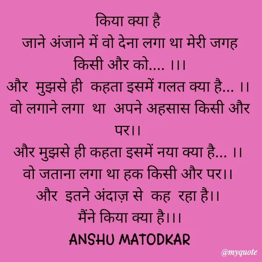 Quote by Anshu Matodkar - किया क्या है 
जाने अंजाने में वो देना लगा था मेरी जगह किसी और को.... ।।।
और  मुझसे ही  कहता इसमें गलत क्या है... ।। 
वो लगाने लगा  था  अपने अहसास किसी और पर।। 
और मुझसे ही कहता इसमें नया क्या है... ।। 
वो जताना लगा था हक किसी और पर।। 
और  इतने अंदाज़ से  कह  रहा है।। 
मैंने किया क्या है।।।
ANSHU MATODKAR - Made using Quotes Creator App, Post Maker App