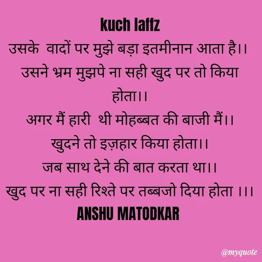 Quote by Anshu Matodkar - 
kuch laffz
उसके  वादों पर मुझे बड़ा इतमीनान आता है।। 
उसने भ्रम मुझपे ना सही खुद पर तो किया होता।।
अगर मैं हारी  थी मोहब्बत की बाजी मैं।।
खुदने तो इज़हार किया होता।।
जब साथ देने की बात करता था।।
खुद पर ना सही रिश्ते पर तब्बजो दिया होता ।।।
ANSHU MATODKAR  - Made using Quotes Creator App, Post Maker App