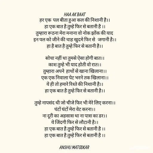 Quote by Anshu Matodkar - HAA AK BAAT
हर एक  पल बीता हुआ कल की निशानी है।।
हा एक बात है तुम्हे फिर से बतानी है ।।
तुम्हारा रूठना मेरा मनाना वो नोक झोंक की याद 
इन पल को जीने की चाह खुदमे फिर से   जगानी है।।
हा है बात है तुम्हे फिर से बतानी है।।

सोचा नहीं था तुमसे ऐसा होगी बात।।
काश तुम्हे भी याद होती वो रात।।
तुम्हारा अपने  हाथों से खाना खिलाना।।
एक एक निवाला पेट भरने तक खिलाना।।
ये ही तो हमारे रिश्ते की निशानी है।।
हा एक बात है तुम्हे फिर से बतानी है।।

तुम्हे नापसंद थी जो चीजे फिर भी मेरे लिए करना।।
घंटों घंटों मेरा वेट करना।।
ना दूरी का अहसास था ना पास का डर।।
ये जिंदगी फिर से लौटानी है।।
हा एक बात है तुम्हे फिर से बतानी है ।।
हा एक बात है तुम्हे फिर से बतानी है ।।

ANSHU MATODKAR 









 - Made using Quotes Creator App, Post Maker App