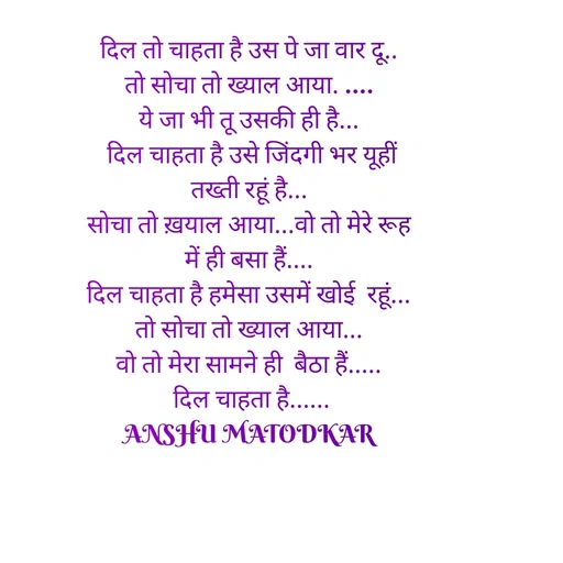 Quote by Anshu Matodkar - दिल तो चाहता है उस पे जा वार दू..
तो सोचा तो ख्याल आया. ....
ये जा भी तू उसकी ही है...
 दिल चाहता है उसे जिंदगी भर यूहीं तख्ती रहूं है...
सोचा तो ख़याल आया...वो तो मेरे रूह में ही बसा हैं....
दिल चाहता है हमेसा उसमें खोई  रहूं...
तो सोचा तो ख्याल आया...
वो तो मेरा सामने ही  बैठा हैं.....
 दिल चाहता है......
ANSHU MATODKAR - Made using Quotes Creator App, Post Maker App