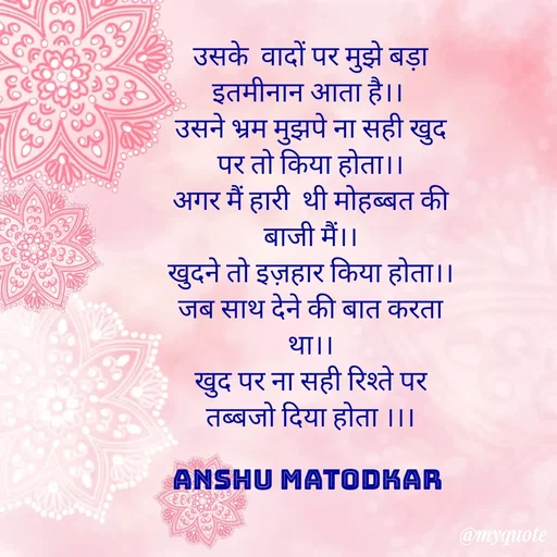 Quote by Anshu Matodkar - उसके  वादों पर मुझे बड़ा इतमीनान आता है।। 
उसने भ्रम मुझपे ना सही खुद पर तो किया होता।।
अगर मैं हारी  थी मोहब्बत की बाजी मैं।।
खुदने तो इज़हार किया होता।।
जब साथ देने की बात करता था।।
खुद पर ना सही रिश्ते पर तब्बजो दिया होता ।।।

ANSHU MATODKAR  - Made using Quotes Creator App, Post Maker App