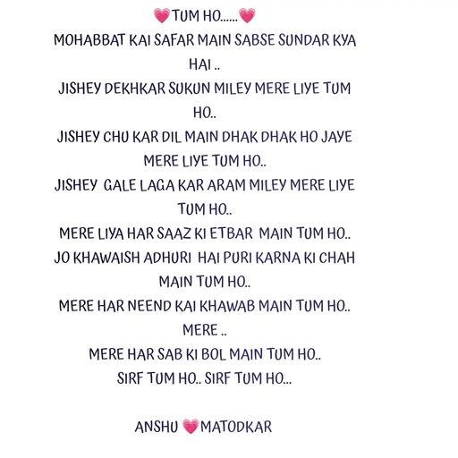 Quote by Anshu Matodkar - 💗TUM HO......💗
MOHABBAT KAI SAFAR MAIN SABSE SUNDAR KYA HAI ..
JISHEY DEKHKAR SUKUN MILEY MERE LIYE TUM  HO..
JISHEY CHU KAR DIL MAIN DHAK DHAK HO JAYE MERE LIYE TUM HO..
JISHEY  GALE LAGA KAR ARAM MILEY MERE LIYE TUM HO..
MERE LIYA HAR SAAZ KI ETBAR  MAIN TUM HO..
JO KHAWAISH ADHURI  HAI PURI KARNA KI CHAH MAIN TUM HO..
MERE HAR NEEND KAI KHAWAB MAIN TUM HO..
MERE ..
MERE HAR SAB KI BOL MAIN TUM HO..
SIRF TUM HO.. SIRF TUM HO...

ANSHU 💗MATODKAR  - Made using Quotes Creator App, Post Maker App