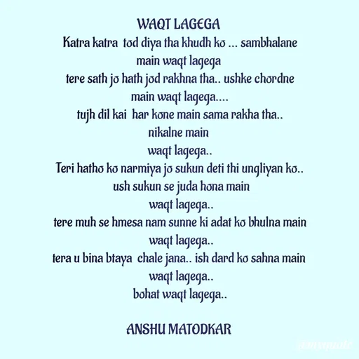 Quote by Anshu Matodkar - 
WAQT LAGEGA 
Katra katra  tod diya tha khudh ko ... sambhalane main waqt lagega 
tere sath jo hath jod rakhna tha.. ushke chordne main waqt lagega....
tujh dil kai  har kone main sama rakha tha..
nikalne main 
waqt lagega..
Teri hatho ko narmiya jo sukun deti thi ungliyan ko..
 ush sukun se juda hona main
 waqt lagega..
tere muh se hmesa nam sunne ki adat ko bhulna main
 waqt lagega..
tera u bina btaya  chale jana.. ish dard ko sahna main 
 waqt lagega..
bohat waqt lagega..

ANSHU MATODKAR  - Made using Quotes Creator App, Post Maker App