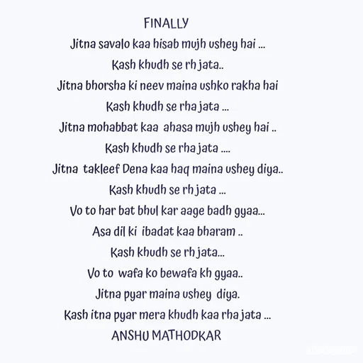 Quote by Anshu Matodkar - FINALLY 
Jitna savalo kaa hisab mujh ushey hai ...
Kash khudh se rh jata..
Jitna bhorsha ki neev maina ushko rakha hai
Kash khudh se rha jata ...
Jitna mohabbat kaa  ahasa mujh ushey hai ..
Kash khudh se rha jata ....
Jitna  takleef Dena kaa haq maina ushey diya..
Kash khudh se rh jata ...
Vo to har bat bhul kar aage badh gyaa...
Asa dil ki  ibadat kaa bharam ..
Kash khudh se rh jata...
Vo to  wafa ko bewafa kh gyaa..  
Jitna pyar maina ushey  diya.
Kash itna pyar mera khudh kaa rha jata ...
ANSHU MATHODKAR 
 - Made using Quotes Creator App, Post Maker App