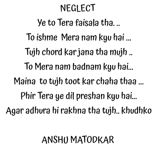 Quote by Anshu Matodkar - NEGLECT 
Ye to Tera faisala tha. ..
To ishme  Mera nam kyu hai ...
Tujh chord kar jana tha mujh ..
To Mera nam badnam kyu hai...
Maina  to tujh toot kar chaha thaa ...
Phir Tera ye dil preshan kyu hai...
Agar adhura hi rakhna tha tujh.. khudhko

ANSHU MATODKAR 


 - Made using Quotes Creator App, Post Maker App