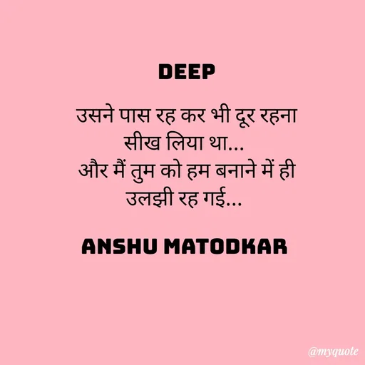 Quote by Anshu Matodkar - DEEP

उसने पास रह कर भी दूर रहना सीख लिया था... 
और मैं तुम को हम बनाने में ही  उलझी रह गई... 

ANSHU MATODKAR  - Made using Quotes Creator App, Post Maker App