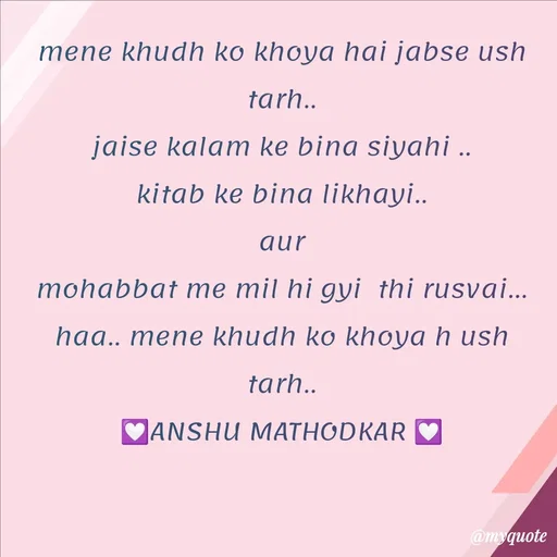 Quote by Anshu Matodkar - mene khudh ko khoya hai jabse ush tarh..
jaise kalam ke bina siyahi ..
kitab ke bina likhayi..
aur
mohabbat me mil hi gyi  thi rusvai...
haa.. mene khudh ko khoya h ush  tarh..
💟ANSHU MATHODKAR 💟 - Made using Quotes Creator App, Post Maker App