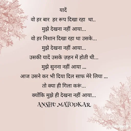 Quote by Anshu Matodkar - यादें 
वो हर बार  हर रूप दिखा रहा  था.. 
मुझे देखना नहीं आया...
वो हर निशान दिखा रहा था उसके...
मुझे देखना नहीं आया...
उसकी यादें उसके ज़हन में होती थी...
मुझे सुनना नहीं आया ...
आज उसने कर भी दिया दिल साफ मेरे लिया ...
तो क्या ही गिला करूं...
क्योंकि मुझे ही देखना नहीं आया...
ANSHU MATODKAR - Made using Quotes Creator App, Post Maker App