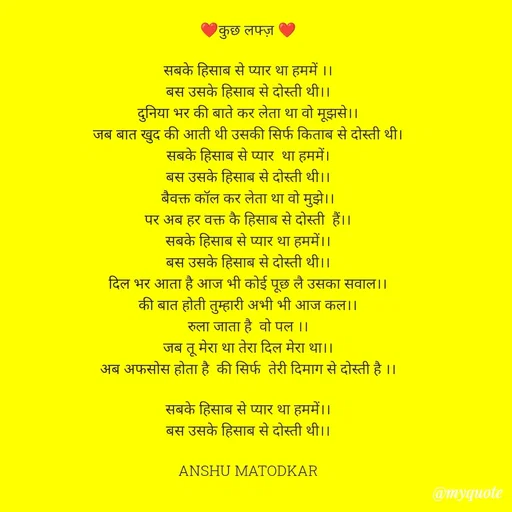Quote by Anshu Matodkar - ❤️कुछ लफ्ज़ ❤️

सबके हिसाब से प्यार था हममें ।।
बस उसके हिसाब से दोस्ती थी।।
दुनिया भर की बाते कर लेता था वो मूझसे।।
जब बात खुद की आती थी उसकी सिर्फ किताब से दोस्ती थी।
सबके हिसाब से प्यार  था हममें।
बस उसके हिसाब से दोस्ती थी।।
बैवक्त कॉल कर लेता था वो मुझे।।
पर अब हर वक्त कै हिसाब से दोस्ती  हैं।।
सबके हिसाब से प्यार था हममें।।
बस उसके हिसाब से दोस्ती थी।।
दिल भर आता है आज भी कोई पूछ लै उसका सवाल।।
की बात होती तुम्हारी अभी भी आज कल।।
रुला जाता है  वो पल ।।
जब तू मेरा था तेरा दिल मेरा था।।
अब अफसोस होता है  की सिर्फ  तेरी दिमाग से दोस्ती है ।।

सबके हिसाब से प्यार था हममें।।
बस उसके हिसाब से दोस्ती थी।।

ANSHU MATODKAR
 - Made using Quotes Creator App, Post Maker App