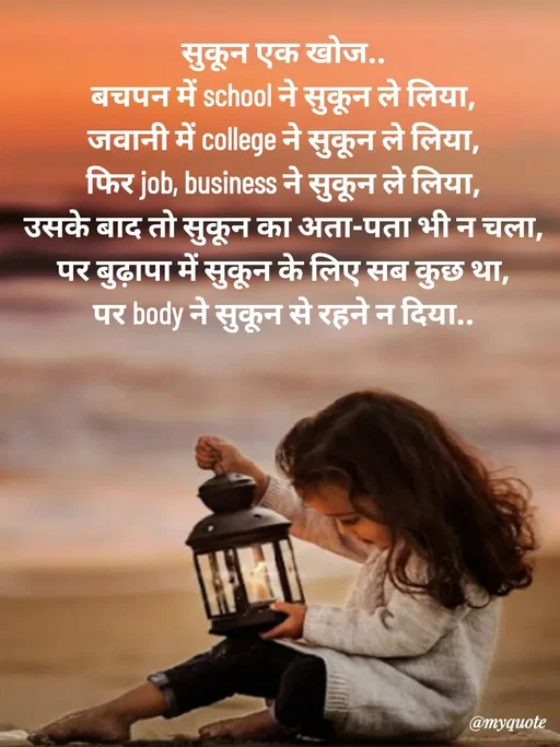 Quote by Avishk... - सुकून एक खोज..
बचपन में school ने सुकून ले लिया,
जवानी में college ने सुकून ले लिया,
फिर job, business ने सुकून ले लिया,
उसके बाद तो सुकून का अता-पता भी न चला,
पर बुढ़ापा में सुकून के लिए सब कुछ था,
पर body ने सुकून से रहने न दिया.. - Made using Quotes Creator App, Post Maker App