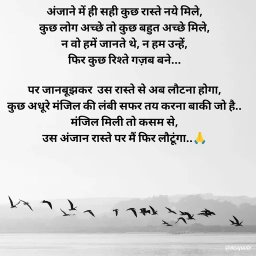 Quote by Avishk... - अंजाने में ही सही कुछ रास्ते नये मिले,
कुछ लोग अच्छे तो कुछ बहुत अच्छे मिले,
न वो हमें जानते थे, न हम उन्हें,
फिर कुछ रिश्ते गज़ब बने...

पर जानबूझकर  उस रास्ते से अब लौटना होगा,
कुछ अधूरे मंजिल की लंबी सफर तय करना बाकी जो है..
मंजिल मिली तो कसम से,
उस अंजान रास्ते पर मैं फिर लौटूंगा..🙏 - Made using Quotes Creator App, Post Maker App