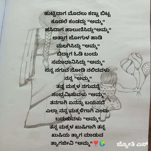 Quote by ಕನಸು❤️ - ಹುಟ್ಟಿದಾಗ ಮೊದಲು ಕಣ್ಣು ಬಿಟ್ಟ 
ಕೂಡಲೆ ಕಂಡದ್ದು "ಅಮ್ಮ"
ಹಸಿದಾಗ ಹಾಲುಣಿಸಿದ್ದು"ಅಮ್ಮ"
ಅತ್ತಾಗ ಜೋಗುಳ ಹಾಡಿ 
ಮಲಗಿಸಿದ್ದು "ಅಮ್ಮ"
ಬಿದ್ದಾಗ ಓಡಿ ಬಂದು 
ಸಮಾಧಾನಿಸಿದ್ದು "ಅಮ್ಮ"
ನನ್ನ ನಗುವ ನೋಡಿ ನಲಿದವಳು 
ನನ್ನ "ಅಮ್ಮ"
ತನ್ನ ಮಕ್ಕಳ ನಗುವನ್ನೆ
 ಸಂಭ್ರಮಿಸುವಳು "ಅಮ್ಮ"
ತನಗಾಗಿ ಏನನ್ನು ಬಯಸದೆ 
ಎಲ್ಲಾ ನನ್ನ ಮಕ್ಕಳಿಗಾಗಿ ಎಂದು 
ಬದುಕುವಳು "ಅಮ್ಮ"
ತನ್ನ ಮಕ್ಕಳ ಖುಷಿಗಾಗಿ ತನ್ನ 
ಖುಷಿಯ ತ್ಯಾಗ ಮಾಡುವ 
ತ್ಯಾಗಜೀವಿ "ಅಮ್ಮ"❣️🌍 - Made using Quotes Creator App, Post Maker App