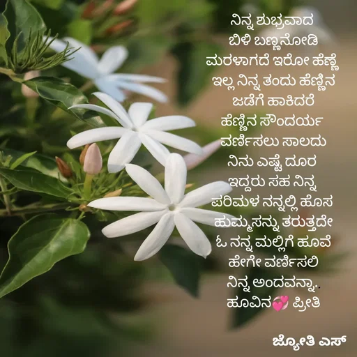 Quote by ಕನಸು❤️ - ನಿನ್ನ ಶುಭ್ರವಾದ 
ಬಿಳಿ ಬಣ್ಣನೋಡಿ
ಮರಳಾಗದೆ ಇರೋ ಹೆಣ್ಣೆ 
ಇಲ್ಲ ನಿನ್ನ ತಂದು ಹೆಣ್ಣಿನ
ಜಡೆಗೆ ಹಾಕಿದರೆ
ಹೆಣ್ಣಿನ ಸೌಂದರ್ಯ 
ವರ್ಣಿಸಲು ಸಾಲದು
ನಿನು ಎಷ್ಟೆ ದೂರ 
ಇದ್ದರು ಸಹ ನಿನ್ನ 
ಪರಿಮಳ ನನ್ನಲ್ಲಿ ಹೊಸ 
ಹುಮ್ಮಸನ್ನು ತರುತ್ತದೇ
 ಓ ನನ್ನ ಮಲ್ಲಿಗೆ ಹೂವೆ 
ಹೇಗೇ ವರ್ಣಿಸಲಿ
ನಿನ್ನ ಅಂದವನ್ನಾ..
ಹೂವಿನ💞 ಪ್ರೀತಿ
 - Made using Quotes Creator App, Post Maker App