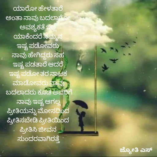 Quote by ಕನಸು❤️ - ಯಾರೋ ಹೇಳತಾರೆ 
ಅಂತಾ ನಾವು ಬದಲಾಗೋ 
ಅವಶ್ಯಕತೆ ಇಲ್ಲ 
ಯಾಕೆಂದರೆ ನಮ್ಮನ 
ಇಷ್ಟ ಪಡೋವರು 
ನಾವು ಹೇಗಿದ್ದರು ಸಹ 
ಇಷ್ಟ ಪಡತಾರೆ ಆದರೆ 
ಇಷ್ಟ ಪಡೋ ತರ ನಾಟಕ 
ಮಾಡೋವರು ನಾವು
 ಬದಲಾದರು ಕೂಡ ಅವರಿಗೆ
 ನಾವು ಇಷ್ಟ ಆಗಲ್ಲ 
ಪ್ರೀತಿಯನ್ನು ಮೋಸದಿಂದ 
ಪ್ರೀತಿಸಬೇಡಿ ಪ್ರೀತಿಯಿಂದ 
ಪ್ರೀತಿಸಿ ಜೀವನ 
ಸುಂದರವಾಗಿರತ್ತೆ - Made using Quotes Creator App, Post Maker App