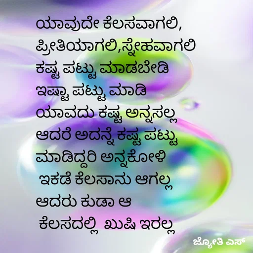 Quote by ಕನಸು❤️ - ಯಾವುದೇ ಕೆಲಸವಾಗಲಿ,
ಪ್ರೀತಿಯಾಗಲಿ,ಸ್ನೇಹವಾಗಲಿ
ಕಷ್ಟ ಪಟ್ಟು ಮಾಡಬೇಡಿ
ಇಷ್ಟಾ ಪಟ್ಟು ಮಾಡಿ  
ಯಾವದು ಕಷ್ಟ ಅನ್ನಸಲ್ಲ
ಆದರೆ ಅದನ್ನೆ ಕಷ್ಟ ಪಟ್ಟು
ಮಾಡಿದ್ದರಿ ಅನ್ನಕೋಳಿ
 ಇಕಡೆ ಕೆಲಸಾನು ಆಗಲ್ಲ
ಆದರು ಕುಡಾ ಆ
 ಕೆಲಸದಲ್ಲಿ  ಖುಷಿ ಇರಲ್ಲ

 - Made using Quotes Creator App, Post Maker App