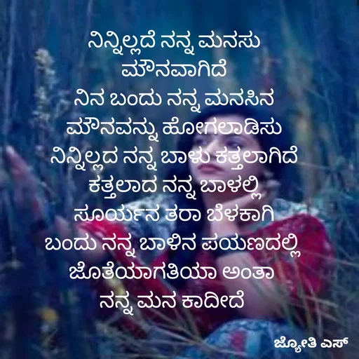 Quote by ಕನಸು❤️ - 
ನಿನ್ನಿಲ್ಲದೆ ನನ್ನ ಮನಸು
ಮೌನವಾಗಿದೆ
ನಿನ ಬಂದು ನನ್ನ ಮನಸಿನ
ಮೌನವನ್ನು ಹೋಗಲಾಡಿಸು
ನಿನ್ನಿಲ್ಲದ ನನ್ನ ಬಾಳು ಕತ್ತಲಾಗಿದೆ
ಕತ್ತಲಾದ ನನ್ನ ಬಾಳಲ್ಲಿ
ಸೂರ್ಯನ ತರಾ ಬೆಳಕಾಗಿ
ಬಂದು ನನ್ನ ಬಾಳಿನ ಪಯಣದಲ್ಲಿ 
ಜೊತೆಯಾಗತಿಯಾ ಅಂತಾ 
ನನ್ನ ಮನ ಕಾದೀದೆ 

 - Made using Quotes Creator App, Post Maker App