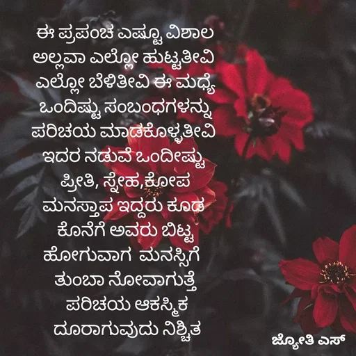 Quote by ಕನಸು❤️ - ಈ ಪ್ರಪಂಚ ಎಷ್ಟೂ ವಿಶಾಲ
ಅಲ್ಲವಾ ಎಲ್ಲೋ ಹುಟ್ಟತೀವಿ 
ಎಲ್ಲೋ ಬೆಳಿತೀವಿ ಈ ಮಧ್ಯೆ
ಒಂದಿಷ್ಟು ಸಂಬಂಧಗಳನ್ನು
ಪರಿಚಯ ಮಾಡಕೊಳ್ಳತೀವಿ 
ಇದರ ನಡುವೆ ಒಂದೀಷ್ಟು 
 ಪ್ರೀತಿ, ಸ್ನೇಹ,ಕೋಪ 
ಮನಸ್ತಾಪ ಇದ್ದರು ಕೂಡ 
ಕೊನೆಗೆ ಅವರು ಬಿಟ್ಟ
ಹೋಗುವಾಗ  ಮನಸ್ಸಿಗೆ  
ತುಂಬಾ ನೋವಾಗುತ್ತೆ
 ಪರಿಚಯ ಆಕಸ್ಮಿಕ
 ದೂರಾಗುವುದು ನಿಶ್ಚಿತ - Made using Quotes Creator App, Post Maker App