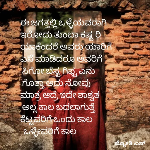 Quote by ಕನಸು❤️ - ಈ ಜಗತ್ತಲ್ಲಿ ಒಳ್ಳೆಯವರಾಗಿ
ಇರೋದು ತುಂಬಾ ಕಷ್ಟ ರಿ
ಯಾಕೆಂದರೆ ಅವರು ಯಾರಿಗೆ 
ಎನೆ ಮಾಡಿದರೂ ಅವರಿಗೆ
 ಸಿಗೋ ಬೆಸ್ಟ ಗಿಫ್ಟ ಎನು
 ಗೊತ್ತಾ ಅದು ನೋವು 
ಮಾತ್ರ ಆದ್ರೆ ಇದೇ ಶಾಶ್ವತ
 ಅಲ್ಲ ಕಾಲ ಬದಲಾಗುತ್ತೆ 
ಕೆಟ್ಟವರಿಗೆ ಒಂದು ಕಾಲ
  ಒಳ್ಳೇವರಿಗೆ ಕಾಲ
 - Made using Quotes Creator App, Post Maker App