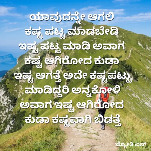 Quote by ಕನಸು❤️ - ಯಾವುದನ್ನೇ ಆಗಲಿ 
ಕಷ್ಟ ಪಟ್ಟ ಮಾಡಬೇಡಿ 
ಇಷ್ಟ ಪಟ್ಟ ಮಾಡಿ ಅವಾಗ 
ಕಷ್ಟ ಆಗಿರೋದ ಕುಡಾ 
ಇಷ್ಟ ಆಗತ್ತೆ ಅದೇ ಕಷ್ಟಪಟ್ಟು
 ಮಾಡಿದ್ದರಿ ಅನ್ನಕೋಳಿ 
ಅವಾಗ ಇಷ್ಟ ಆಗಿರೋದ 
ಕುಡಾ ಕಷ್ಟವಾಗಿ ಬಿಡತ್ತೆ - Made using Quotes Creator App, Post Maker App