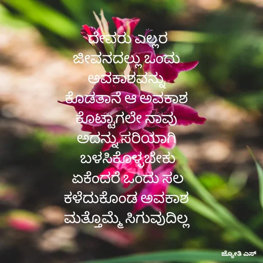 Quote by ಕನಸು❤️ - ದೇವರು ಎಲ್ಲರ
ಜೀವನದಲ್ಲು ಒಂದು 
ಅವಕಾಶವನ್ನು 
ಕೊಡತಾನೆ ಆ ಅವಕಾಶ 
ಕೊಟ್ಟಾಗಲೇ ನಾವು 
ಅದನ್ನು ಸರಿಯಾಗಿ 
ಬಳಸಿಕೊಳ್ಳಬೇಕು
 ಏಕೆಂದರೆ ಒಂದು ಸಲ 
ಕಳೆದುಕೊಂಡ ಅವಕಾಶ 
ಮತ್ತೊಮ್ಮೆ ಸಿಗುವುದಿಲ್ಲ  - Made using Quotes Creator App, Post Maker App