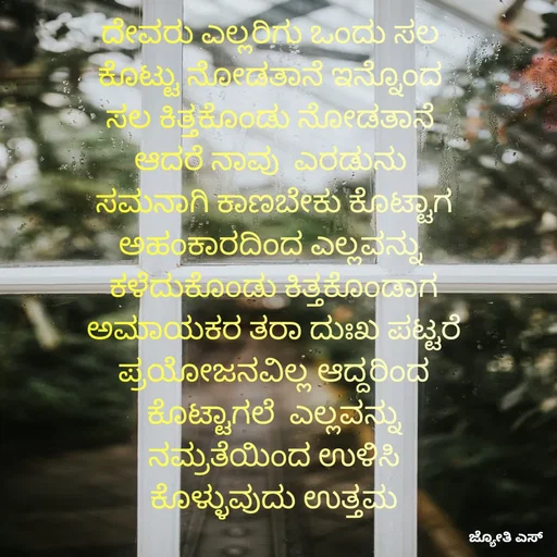 Quote by ಕನಸು❤️ - ದೇವರು ಎಲ್ಲರಿಗು ಒಂದು ಸಲ 
ಕೊಟ್ಟು ನೋಡತಾನೆ ಇನ್ನೊಂದ 
ಸಲ ಕಿತ್ತಕೊಂಡು ನೋಡತಾನೆ 
ಆದರೆ ನಾವು  ಎರಡುನು 
ಸಮನಾಗಿ ಕಾಣಬೇಕು ಕೊಟ್ಟಾಗ
ಅಹಂಕಾರದಿಂದ ಎಲ್ಲವನ್ನು 
ಕಳೆದುಕೊಂಡು ಕಿತ್ತಕೊಂಡಾಗ
ಅಮಾಯಕರ ತರಾ ದುಃಖ ಪಟ್ಟರೆ
ಪ್ರಯೋಜನವಿಲ್ಲ ಆದ್ದರಿಂದ
 ಕೊಟ್ಟಾಗಲೆ  ಎಲ್ಲವನ್ನು 
ನಮ್ರತೆಯಿಂದ ಉಳಿಸಿ
ಕೊಳ್ಳುವುದು ಉತ್ತಮ - Made using Quotes Creator App, Post Maker App