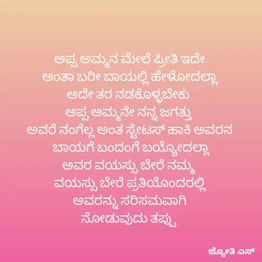 Quote by ಕನಸು❤️ - ಅಪ್ಪ ಅಮ್ಮನ ಮೇಲೆ ಪ್ರೀತಿ ಇದೇ
 ಅಂತಾ ಬರೀ ಬಾಯಲ್ಲಿ ಹೇಳೋದಲ್ಲಾ 
ಅದೇ ತರ ನಡಕೊಳ್ಳಬೇಕು 
ಅಪ್ಪ ಅಮ್ಮನೇ ನನ್ನ ಜಗತ್ತು 
ಅವರೆ ನಂಗೆಲ್ಲ ಅಂತ ಸ್ಟೇಟಸ್ ಹಾಕಿ ಅವರನ
 ಬಾಯಗೆ ಬಂದಂಗೆ ಬಯ್ಯೋದಲ್ಲಾ
ಅವರ ವಯಸ್ಸು ಬೇರೆ ನಮ್ಮ 
ವಯಸ್ಸು ಬೇರೆ ಪ್ರತಿಯೊಂದರಲ್ಲಿ
 ಅವರನ್ನು ಸರಿಸಮವಾಗಿ 
ನೋಡುವುದು ತಪ್ಪು  - Made using Quotes Creator App, Post Maker App