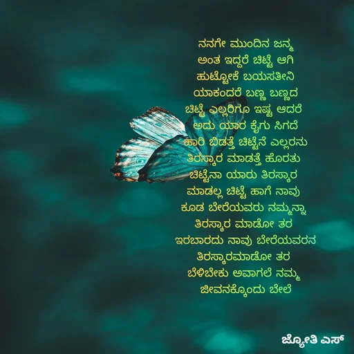 Quote by ಕನಸು❤️ - ನನಗೇ ಮುಂದಿನ ಜನ್ಮ
ಅಂತ ಇದ್ದರೆ ಚಿಟ್ಟೆ ಆಗಿ
ಹುಟ್ಟೋಕೆ ಬಯಸತೀನಿ
ಯಾಕಂದರೆ ಬಣ್ಣ ಬಣ್ಣದ
ಚಿಟ್ಟೆ ಎಲ್ಲರಿಗೂ ಇಷ್ಟ ಆದರೆ 
ಅದು ಯಾರ ಕೈಗು ಸಿಗದೆ
ಹಾರಿ ಬಿಡತ್ತೆ ಚಿಟ್ಟೆನೆ ಎಲ್ಲರನು
ತಿರಸ್ಕಾರ ಮಾಡತ್ತೆ ಹೊರತು 
ಚಿಟ್ಟೆನಾ ಯಾರು ತಿರಸ್ಕಾರ 
ಮಾಡಲ್ಲ ಚಿಟ್ಟೆ ಹಾಗೆ ನಾವು 
ಕೂಡ ಬೇರೆಯವರು ನಮ್ಮನ್ನಾ 
ತಿರಸ್ಕಾರ ಮಾಡೋ ತರ 
ಇರಬಾರದು ನಾವು ಬೇರೆಯವರನ
ತಿರಸ್ಕಾರಮಾಡೋ ತರ 
ಬೆಳಿಬೇಕು ಅವಾಗಲೆ ನಮ್ಮ 
ಜೀವನಕ್ಕೊಂದು ಬೇಲೆ - Made using Quotes Creator App, Post Maker App