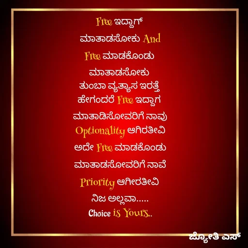 Quote by ಕನಸು❤️ - Free ಇದ್ದಾಗ್ 
ಮಾತಾಡಸೋಕು And
Free ಮಾಡಕೊಂಡು 
ಮಾತಾಡಸೋಕು 
ತುಂಬಾ ವ್ಯತ್ಯಾಸ ಇರತ್ತೆ 
ಹೇಗಂದರೆ Free ಇದ್ದಾಗ 
ಮಾತಾಡಿಸೋವರಿಗೆ ನಾವು
 Optionality ಆಗಿರತೀವಿ 
ಅದೇ Free ಮಾಡಕೊಂಡು
 ಮಾತಾಡಸೋವರಿಗೆ ನಾವೆ 
Priority ಆಗೀರತೀವಿ 
ನಿಜ ಅಲ್ಲವಾ.....
Choice is Yours.. - Made using Quotes Creator App, Post Maker App
