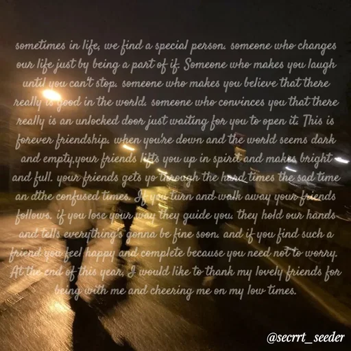 Quote by secret seeder - sometimes in life, we find a special person. someone who changes our life just by being a part of if. Someone who makes you laugh until you can't stop. someone who makes you believe that there really is good in the world. someone who convinces you that there really is an unlocked door just waiting for you to open it. This is forever friendship. when you're down and the world seems dark and empty,your friends lifts you up in spirit and makes bright and full. your friends gets yo through the hard times the sad time an dthe confused times. If you turn and walk away your friends follows. if you lose your way they guide you. they hold our hands and tells everything's gonna be fine soon. and if you find such a friend you feel happy and complete because you need not to worry. 
At the end of this year, I would like to thank my lovely friends for being with me and cheering me on my low times. - Made using Quotes Creator App, Post Maker App