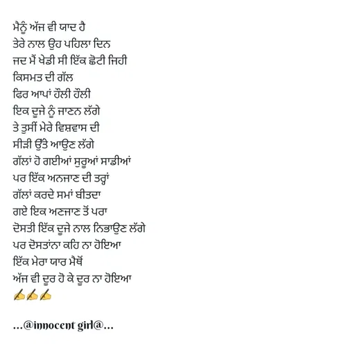 Quote by ...@Innocent girl@... - ਮੈਨੂੰ ਅੱਜ ਵੀ ਯਾਦ ਹੈ
ਤੇਰੇ ਨਾਲ ਉਹ ਪਹਿਲਾ ਦਿਨ
ਜਦ ਮੈਂ ਖੇਡੀ ਸੀ ਇੱਕ ਛੋਟੀ ਜਿਹੀ
ਕਿਸਮਤ ਦੀ ਗੱਲ
ਫਿਰ ਆਪਾਂ ਹੌਲੀ ਹੌਲੀ
ਇਕ ਦੂਜੇ ਨੂੰ ਜਾਣਨ ਲੱਗੇ
ਤੇ ਤੁਸੀਂ ਮੇਰੇ ਵਿਸ਼ਵਾਸ ਦੀ
ਸੀੜੀ ਉੱਤੇ ਆਉਣ ਲੱਗੇ
ਗੱਲਾਂ ਹੋ ਗਈਆਂ ਸੁਰੂਆਂ ਸਾਡੀਆਂ
ਪਰ ਇੱਕ ਅਨਜਾਣ ਦੀ ਤਰ੍ਹਾਂ
ਗੱਲਾਂ ਕਰਦੇ ਸਮਾਂ ਬੀਤਦਾ 
ਗਏ ਇਕ ਅਣਜਾਣ ਤੋਂ ਪਰਾ
ਦੋਸਤੀ ਇੱਕ ਦੂਜੇ ਨਾਲ ਨਿਭਾਉਣ ਲੱਗੇ
ਪਰ ਦੋਸਤਾਂਨਾ ਕਹਿ ਨਾ ਹੋਇਆ
ਇੱਕ ਮੇਰਾ ਯਾਰ ਮੈਥੋਂ
ਅੱਜ ਵੀ ਦੂਰ ਹੋ ਕੇ ਦੂਰ ਨਾ ਹੋਇਆ
✍️✍️✍️

...@innocent girl@... - Made using Quotes Creator App, Post Maker App