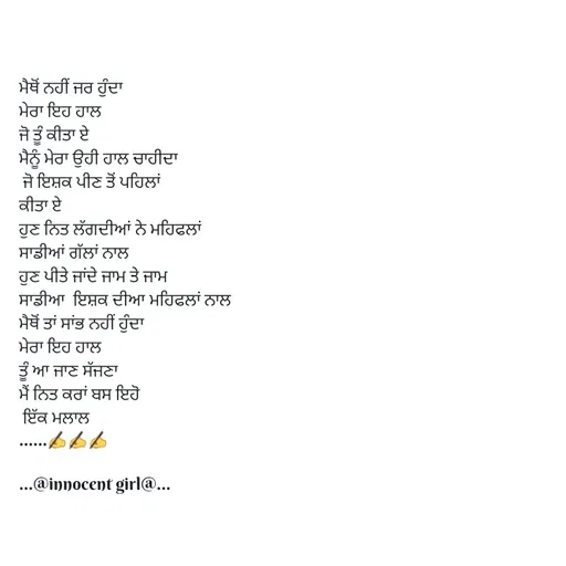 Quote by ...@Innocent girl@... - ਮੈਥੋਂ ਨਹੀਂ ਜਰ ਹੁੰਦਾ
ਮੇਰਾ ਇਹ ਹਾਲ
ਜੋ ਤੂੰ ਕੀਤਾ ਏ
ਮੈਨੂੰ ਮੇਰਾ ਉਹੀ ਹਾਲ ਚਾਹੀਦਾ
 ਜੋ ਇਸ਼ਕ ਪੀਣ ਤੋਂ ਪਹਿਲਾਂ
ਕੀਤਾ ਏ
ਹੁਣ ਨਿਤ ਲੱਗਦੀਆਂ ਨੇ ਮਹਿਫਲਾਂ
ਸਾਡੀਆਂ ਗੱਲਾਂ ਨਾਲ
ਹੁਣ ਪੀਤੇ ਜਾਂਦੇ ਜਾਮ ਤੇ ਜਾਮ
ਸਾਡੀਆ  ਇਸ਼ਕ ਦੀਆ ਮਹਿਫਲਾਂ ਨਾਲ
ਮੈਥੋਂ ਤਾਂ ਸਾਂਭ ਨਹੀਂ ਹੁੰਦਾ
ਮੇਰਾ ਇਹ ਹਾਲ
ਤੂੰ ਆ ਜਾਣ ਸੱਜਣਾ
ਮੈਂ ਨਿਤ ਕਰਾਂ ਬਸ ਇਹੋ
 ਇੱਕ ਮਲਾਲ
......✍️✍️✍️

...@innocent girl@... - Made using Quotes Creator App, Post Maker App